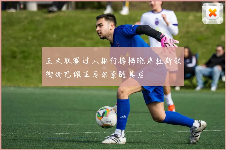 五大联赛过人排行榜揭晓库杜斯领衔姆巴佩亚马尔紧随其后