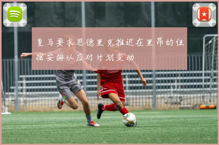 皇马要求恩德里克推迟在里昂的住宿安排以应对计划变动