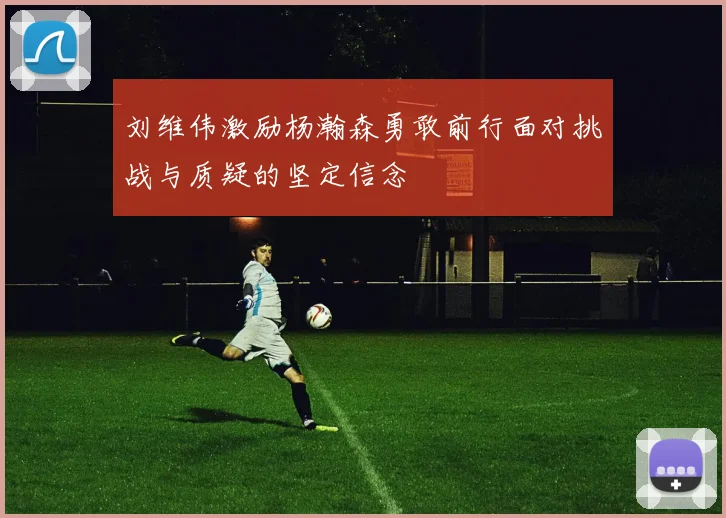刘维伟激励杨瀚森勇敢前行面对挑战与质疑的坚定信念