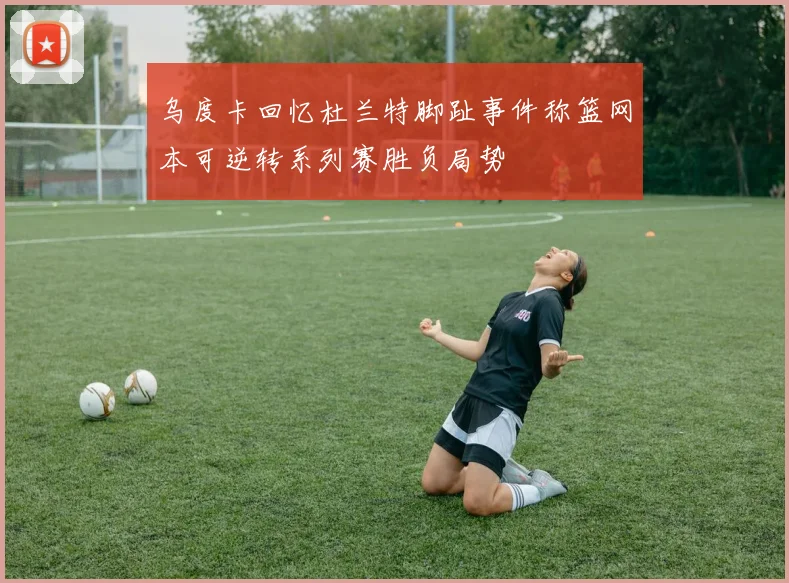 乌度卡回忆杜兰特脚趾事件称篮网本可逆转系列赛胜负局势
