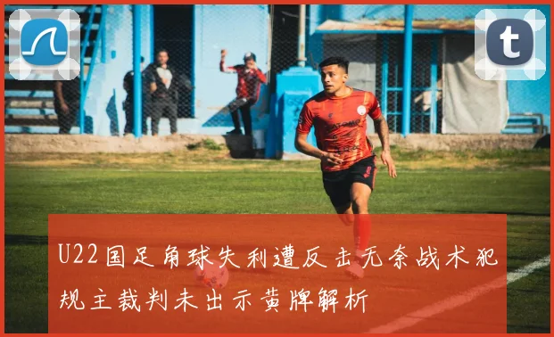 U22国足角球失利遭反击无奈战术犯规主裁判未出示黄牌解析