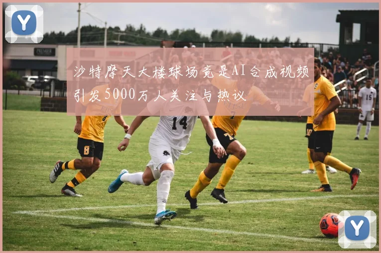 沙特摩天大楼球场竟是AI合成视频引发5000万人关注与热议