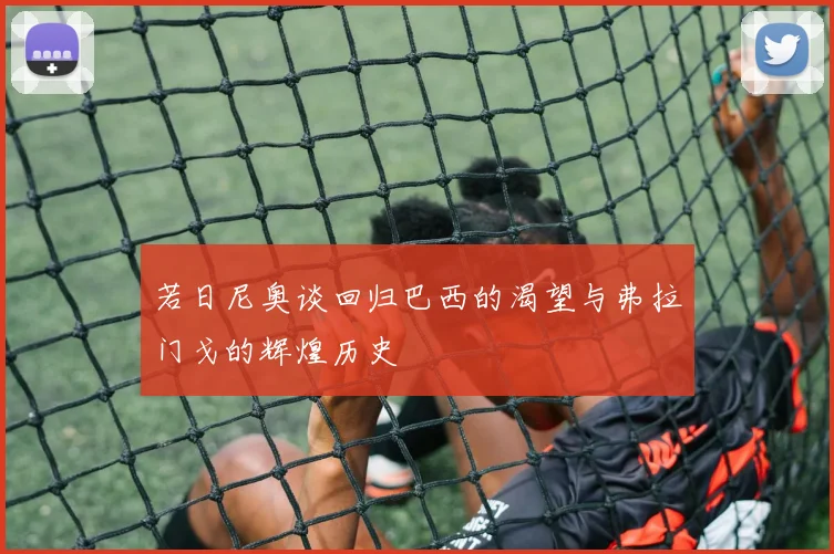 若日尼奥谈回归巴西的渴望与弗拉门戈的辉煌历史