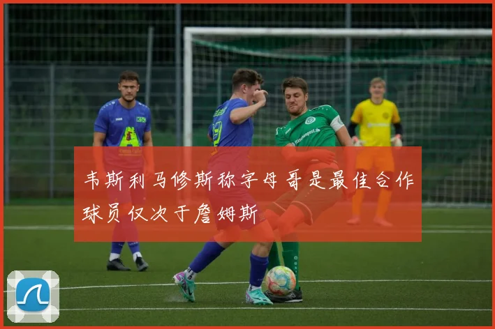 韦斯利马修斯称字母哥是最佳合作球员仅次于詹姆斯