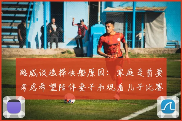 路威谈选择快船原因：家庭是首要考虑希望陪伴妻子和观看儿子比赛