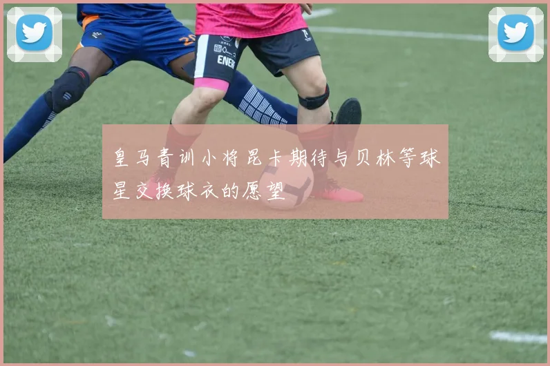 皇马青训小将昆卡期待与贝林等球星交换球衣的愿望