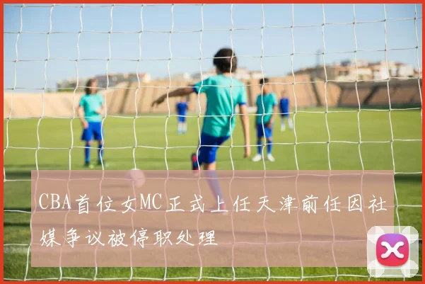 CBA首位女MC正式上任天津前任因社媒争议被停职处理
