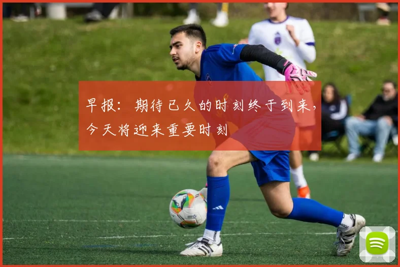 早报：期待已久的时刻终于到来，今天将迎来重要时刻