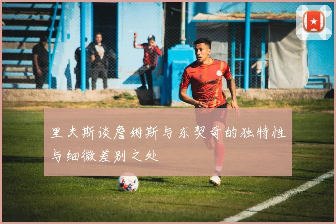 里夫斯谈詹姆斯与东契奇的独特性与细微差别之处