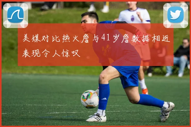美媒对比热火詹与41岁詹数据相近表现令人惊叹