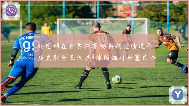姆巴佩在世界杯赛场再创佳绩追平历史射手王仅差4球同组对手塞内加尔挪威挑战在即