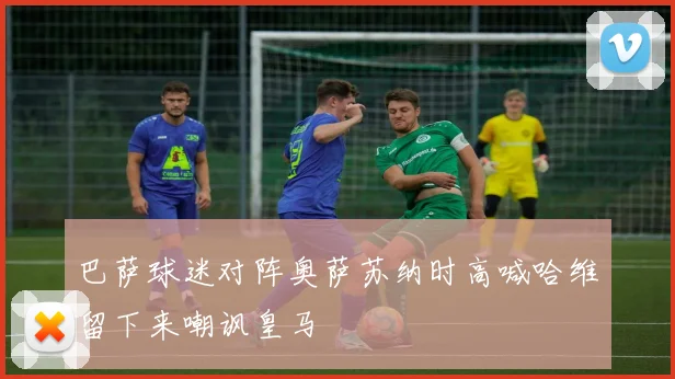 巴萨球迷对阵奥萨苏纳时高喊哈维留下来嘲讽皇马