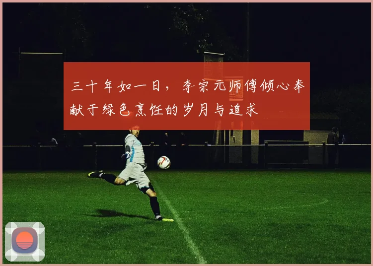 三十年如一日，李宗元师傅倾心奉献于绿色烹饪的岁月与追求