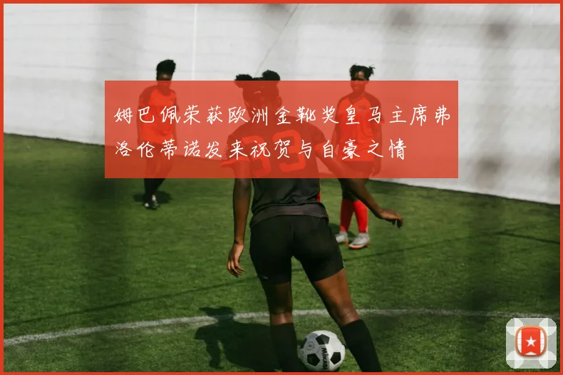 姆巴佩荣获欧洲金靴奖皇马主席弗洛伦蒂诺发来祝贺与自豪之情