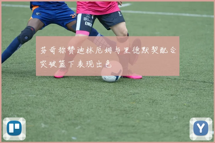 芬奇称赞迪林厄姆与里德默契配合突破篮下表现出色