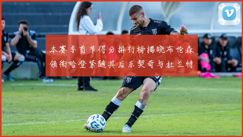 本赛季首节得分排行榜揭晓布伦森领衔哈登紧随其后东契奇与杜兰特表现不俗