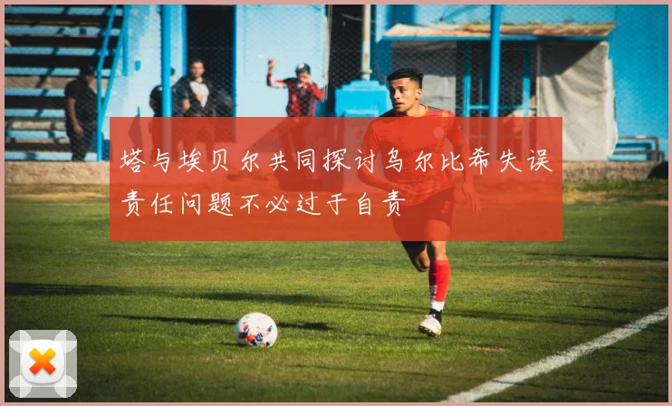 塔与埃贝尔共同探讨乌尔比希失误责任问题不必过于自责